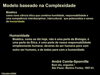 Modelo baseado na ComplexidadeModelo baseado na Complexidade
André Comte-Sponville
Bom dia, angústia !
São Paulo: Martins Fontes, 1997:61.
HumanidadeHumanidade
Bioética, como se diz hoje, não é uma parte da Biologia; é
uma parte da Ética, é uma parte de nossa responsabilidade
simplesmente humana; deveres do ser humano para com
outro ser humano, e de todos para com a humanidade.
BioéticaBioética
como nova ciência ética que combina humildade, responsabilidade e
uma competência interdisciplinar, intercultural, que potencializa o senso
de humanidadehumanidade.
©Goldim/2004
 