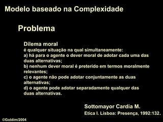 Problema
Modelo baseado na ComplexidadeModelo baseado na Complexidade
Dilema moral
é qualquer situação na qual simultaneamente:
a) há para o agente o dever moral de adotar cada uma das
duas alternativas;
b) nenhum dever moral é preterido em termos moralmente
relevantes;
c) o agente não pode adotar conjuntamente as duas
alternativas;
d) o agente pode adotar separadamente qualquer das
duas alternativas.
Sottomayor Cardia M.
Etica I. Lisboa: Presença, 1992:132.
©Goldim/2004
 
