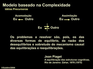 Os problemas a resolver são, pois, os das
diversas formas de equilíbrio, da razão dos
desequilíbrios e sobretudo do mecanismo causal
das equilibrações e reequilibrações.
Jean Piaget
A equilibração das estruturas cognitivas.
Rio de Janeiro: Zahar, 1976 (1975)
Modelo baseado na ComplexidadeModelo baseado na Complexidade
Idéias PrecursorasIdéias Precursoras
AcomodaçãoAcomodação
Eu OutroEu Outro
AssimilaçãoAssimilação
Eu OutroEu Outro
Eu OutroEu Outro
©Goldim/2004
 