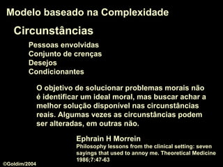 Circunstâncias
Pessoas envolvidas
Conjunto de crenças
Desejos
Condicionantes
Modelo baseado na ComplexidadeModelo baseado na Complexidade
O objetivo de solucionar problemas morais não
é identificar um ideal moral, mas buscar achar a
melhor solução disponível nas circunstâncias
reais. Algumas vezes as circunstâncias podem
ser alteradas, em outras não.
Ephrain H Morrein
Philosophy lessons from the clinical setting: seven
sayings that used to annoy me. Theoretical Medicine
1986;7:47-63
©Goldim/2004
 