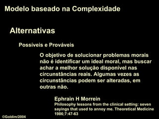 Alternativas
Modelo baseado na ComplexidadeModelo baseado na Complexidade
O objetivo de solucionar problemas morais
não é identificar um ideal moral, mas buscar
achar a melhor solução disponível nas
circunstâncias reais. Algumas vezes as
circunstâncias podem ser alteradas, em
outras não.
Ephrain H Morrein
Philosophy lessons from the clinical setting: seven
sayings that used to annoy me. Theoretical Medicine
1986;7:47-63
Possíveis e Prováveis
©Goldim/2004
 