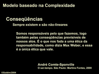 Conseqüências
Sempre existem e são não-lineares
Modelo baseado na ComplexidadeModelo baseado na Complexidade
Somos responsáveis pelo que fazemos, logo
também pelas conseqüências previsíveis de
nossos atos. É o que nos fada a uma ética da
responsabilidade, como dizia Max Weber, e essa
é a única ética que vale.
André Comte-Sponville
O ser-tempo. São Paulo: Martins Fontes, 2000
©Goldim/2004
 