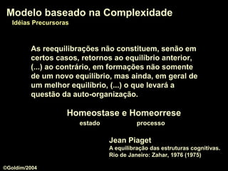 Jean Piaget
A equilibração das estruturas cognitivas.
Rio de Janeiro: Zahar, 1976 (1975)
Modelo baseado na ComplexidadeModelo baseado na Complexidade
Idéias PrecursorasIdéias Precursoras
As reequilibrações não constituem, senão em
certos casos, retornos ao equilíbrio anterior,
(...) ao contrário, em formações não somente
de um novo equilíbrio, mas ainda, em geral de
um melhor equilíbrio, (...) o que levará a
questão da auto-organização.
Homeostase e HomeorreseHomeostase e Homeorrese
estado processo
©Goldim/2004
 