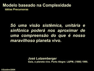 Só uma visão sistêmica, unitária e
sinfônica poderá nos aproximar de
uma compreensão do que é nosso
maravilhoso planeta vivo.
José Lutzemberger
Gaia, o planeta vivo. Porto Alegre: L&PM, (1986) 1990.
Modelo baseado na ComplexidadeModelo baseado na Complexidade
Idéias PrecursorasIdéias Precursoras
©Goldim/2004
 