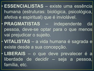 • ESSENCIALISTAS – existe uma essência
humana (estruturas: biológica, psicológica,
afetiva e espiritual) que é inviolável.
• PRAGMATISTAS – independente da
pessoa, deve-se optar para o que menos
vai prejudicar o sujeito.
• VITALISTAS – a vida humana é sagrada e
existe desde a sua concepção.
• LIBERAIS – o que deve prevalecer é a
liberdade de decidir – seja a pessoa,
família, etc.
 