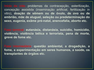 Início da vida: problemas da contracepção, esterilização,
concepção assistida (inseminação artificial, fertilização in
vitro), doação de sêmem ou de óvulo, de ovo ou de
embrião, mãe de aluguel, seleção ou predeterminação do
sexo, eugenia, exâme pré-natal, anencefalia, aborto etc.
Fase terminal: eutanásia, distanásia, suicídio, homicídio,
violência, violência bélica e terrorista, pena de morte,
greve de fome etc.
Fase intermediária: questão ambiental, a drogadição, a
fome, a experimentação em seres humanos, a saúde, os
transplantes de órgãos etc.
 
