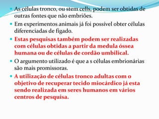 As células tronco, ou stem cells, podem ser obtidas de
outras fontes que não embriões.
 Em experimentos animais já foi possível obter células
diferenciadas de fígado.
 Estas pesquisas também podem ser realizadas
com células obtidas a partir da medula óssea
humana ou de células de cordão umbilical.
 O argumento utilizado é que a s células embrionárias
são mais promissoras.
 A utilização de células tronco adultas com o
objetivo de recuperar tecido miocárdico já esta
sendo realizada em seres humanos em vários
centros de pesquisa.
 