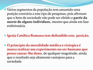  Vários segmentos da população tem assumido uma
posição contrária a este tipo de pesquisas, pois afirmam
que o bem da sociedade não pode ser obtido a partir da
morte de alguns indivíduos, mesmo que ainda em fase
embrionária.
 Igreja Católica Romana tem defendido esta posição.
 O princípio da moralidade médica e cirúrgica é
nunca realizar um experimento no ser humano que
possa causar-lhe dano, de qualquer magnitude, ainda
que o resultado seja altamente vantajoso para a
sociedade.
 