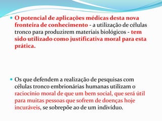  O potencial de aplicações médicas desta nova
fronteira de conhecimento - a utilização de células
tronco para produzirem materiais biológicos - tem
sido utilizado como justificativa moral para esta
prática.
 Os que defendem a realização de pesquisas com
células tronco embrionárias humanas utilizam o
raciocínio moral de que um bem social, que será útil
para muitas pessoas que sofrem de doenças hoje
incuráveis, se sobrepõe ao de um indivíduo.
 