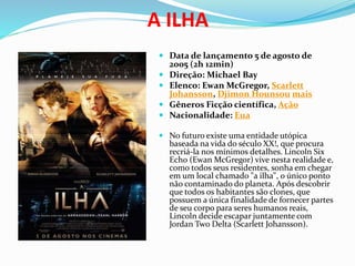 A ILHA
 Data de lançamento 5 de agosto de
2005 (2h 12min)
 Direção: Michael Bay
 Elenco: Ewan McGregor, Scarlett
Johansson, Djimon Hounsou mais
 Gêneros Ficção científica, Ação
 Nacionalidade: Eua
 No futuro existe uma entidade utópica
baseada na vida do século XX!, que procura
recriá-la nos mínimos detalhes. Lincoln Six
Echo (Ewan McGregor) vive nesta realidade e,
como todos seus residentes, sonha em chegar
em um local chamado "a ilha", o único ponto
não contaminado do planeta. Após descobrir
que todos os habitantes são clones, que
possuem a única finalidade de fornecer partes
de seu corpo para seres humanos reais,
Lincoln decide escapar juntamente com
Jordan Two Delta (Scarlett Johansson).
 