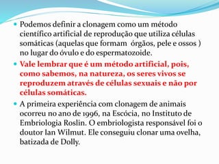  Podemos definir a clonagem como um método
científico artificial de reprodução que utiliza células
somáticas (aquelas que formam órgãos, pele e ossos )
no lugar do óvulo e do espermatozoide.
 Vale lembrar que é um método artificial, pois,
como sabemos, na natureza, os seres vivos se
reproduzem através de células sexuais e não por
células somáticas.
 A primeira experiência com clonagem de animais
ocorreu no ano de 1996, na Escócia, no Instituto de
Embriologia Roslin. O embriologista responsável foi o
doutor Ian Wilmut. Ele conseguiu clonar uma ovelha,
batizada de Dolly.
 