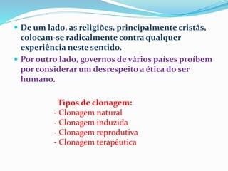  De um lado, as religiões, principalmente cristãs,
colocam-se radicalmente contra qualquer
experiência neste sentido.
 Por outro lado, governos de vários países proíbem
por considerar um desrespeito a ética do ser
humano.
Tipos de clonagem:
- Clonagem natural
- Clonagem induzida
- Clonagem reprodutiva
- Clonagem terapêutica
 