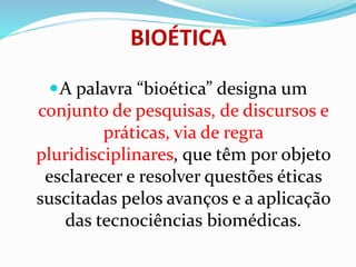 BIOÉTICA
A palavra “bioética” designa um
conjunto de pesquisas, de discursos e
práticas, via de regra
pluridisciplinares, que têm por objeto
esclarecer e resolver questões éticas
suscitadas pelos avanços e a aplicação
das tecnociências biomédicas.
 