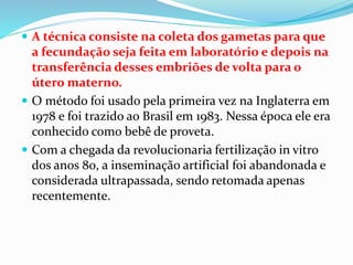  A técnica consiste na coleta dos gametas para que
a fecundação seja feita em laboratório e depois na
transferência desses embriões de volta para o
útero materno.
 O método foi usado pela primeira vez na Inglaterra em
1978 e foi trazido ao Brasil em 1983. Nessa época ele era
conhecido como bebê de proveta.
 Com a chegada da revolucionaria fertilização in vitro
dos anos 80, a inseminação artificial foi abandonada e
considerada ultrapassada, sendo retomada apenas
recentemente.
 