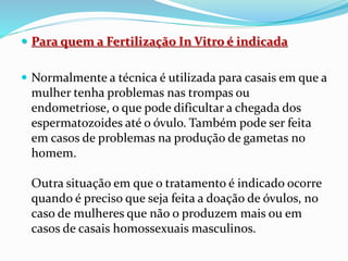  Para quem a Fertilização In Vitro é indicada
 Normalmente a técnica é utilizada para casais em que a
mulher tenha problemas nas trompas ou
endometriose, o que pode dificultar a chegada dos
espermatozoides até o óvulo. Também pode ser feita
em casos de problemas na produção de gametas no
homem.
Outra situação em que o tratamento é indicado ocorre
quando é preciso que seja feita a doação de óvulos, no
caso de mulheres que não o produzem mais ou em
casos de casais homossexuais masculinos.
 