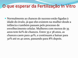 O que esperar da Fertilização In Vitro
 Normalmente as chances de sucesso estão ligadas à
idade do óvulo, já que eles existem na mulher desde a
infância e também passam pelo processo de
envelhecimento celular. Mulheres com menos de 35
anos tem 60% de chances. Entre 35 e 38 anos, as
chances caem para 40%, e continuam a baixar para
30% até os 40 anos, passando para 8% depois.
 
