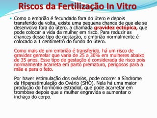 Riscos da Fertilização In Vitro
 Como o embrião é fecundado fora do útero e depois
transferido de volta, existe uma pequena chance de que ele se
desenvolva fora do útero, a chamada gravidez ectópica, que
pode colocar a vida da mulher em risco. Para reduzir as
chances desse tipo de gestação, o embrião normalmente é
colocado a 1 centímetro do fundo do útero.
Como mais de um embrião é transferido, há um risco de
gravidez gemelar que varia de 25 a 30% em mulheres abaixo
de 35 anos. Esse tipo de gestação é considerada de risco pois
normalmente acarreta em parto prematuro, perigosos para a
mãe e para o feto.
Por haver estimulação dos ovários, pode ocorrer a Síndrome
da Hiperestimulação do Ovário (SHO). Nela há uma maior
produção do hormônio estradiol, que pode acarretar em
trombose depois que a mulher engravida e aumentar o
inchaço do corpo.
 
