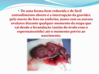  De uma forma bem reduzida e de fácil
entendimento aborto é a interrupção da gravidez
pela morte do feto ou embrião, junto com os anexos
ovulares durante qualquer momento da etapa que
vai desde a fecundação (união do óvulo com o
espermatozóide) até o momento prévio ao
nascimento.
 