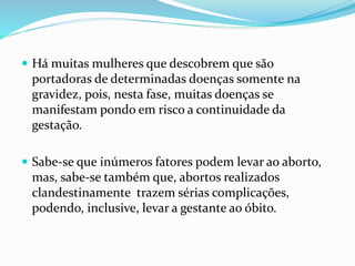  Há muitas mulheres que descobrem que são
portadoras de determinadas doenças somente na
gravidez, pois, nesta fase, muitas doenças se
manifestam pondo em risco a continuidade da
gestação.
 Sabe-se que inúmeros fatores podem levar ao aborto,
mas, sabe-se também que, abortos realizados
clandestinamente trazem sérias complicações,
podendo, inclusive, levar a gestante ao óbito.
 