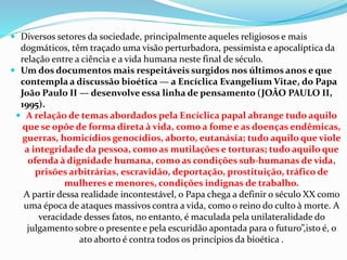  Diversos setores da sociedade, principalmente aqueles religiosos e mais
dogmáticos, têm traçado uma visão perturbadora, pessimista e apocalíptica da
relação entre a ciência e a vida humana neste final de século.
 Um dos documentos mais respeitáveis surgidos nos últimos anos e que
contempla a discussão bioética — a Encíclica Evangelium Vitae, do Papa
João Paulo II — desenvolve essa linha de pensamento (JOÃO PAULO II,
1995).
 A relação de temas abordados pela Encíclica papal abrange tudo aquilo
que se opõe de forma direta à vida, como a fome e as doenças endêmicas,
guerras, homicídios genocídios, aborto, eutanásia; tudo aquilo que viole
a integridade da pessoa, como as mutilações e torturas; tudo aquilo que
ofenda à dignidade humana, como as condições sub-humanas de vida,
prisões arbitrárias, escravidão, deportação, prostituição, tráfico de
mulheres e menores, condições indignas de trabalho.
A partir dessa realidade incontestável, o Papa chega a definir o século XX como
uma época de ataques massivos contra a vida, como o reino do culto à morte. A
veracidade desses fatos, no entanto, é maculada pela unilateralidade do
julgamento sobre o presente e pela escuridão apontada para o futuro”,isto é, o
ato aborto é contra todos os princípios da bioética .
 