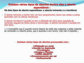 • Há dois tipos de aborto espontâneo: o aborto iminente e o inevitável.
• O aborto iminente a mulher tem um leve sangramento; dores nas costas e outras
parecidas com as cólicas menstruais.
O aborto inevitável é quando se tem a dilatação do útero para expulsão do
conteúdo seguido de fortes dores e hemorragia. O aborto inevitável é dividido em
dois tipos:
> o incompleto que é quando ocorre depois da saída dos coágulos a saída restante
do conteúdo e o aborto preso, que é quando o ovo morre, mas não é expelido ;
• Existem vários tipos de abortos provocados com :
>Dilatação ou corte
>Sucção ou Aspiração
>Curetagem
>Drogas e Plantas
>MINI-ABORTO
>Envenenamento por sal
>Sufocamento
Existem vários tipos de abortos dentre eles o aborto
espontâneo :
 