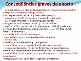 Conseqüências graves do aborto :
 - insuficiência do colo uterino, favorecendo abortos sucessivos no primeiro e
no segundo trimestre (10% das pacientes);
- partos prematuros, na 20ª ou 30ª semana de gestação;
- infecção e obstrução das trompas, provocando esterilidade;
- intervenção para estancar a hemorragia produzida;
- perigo de lesão no intestino, na bexiga ou nas trompas;
- a artéria do útero, nesses casos, freqüentemente, é atingida, criando a
necessidade de histerectomia (extirpação do útero), se não for possível
estancar a hemorragia;
- necessidade de transfusão de sangue;
- ablação do útero, se a hemorragia não for estancada;
- esterilidade;
- Gravidez ectópica (fora do lugar apropriado);
- possibilidade de extração do endométrio (mucosa uterina);
- formação de aderências no interior do útero e, como conseqüência,
esterilidade, frequentemente amenorréia (ausência de menstruação);
- possibilidade de placenta prévia na gravidez seguinte, criando a necessidade
de cesariana;
-infecções graves por causa da presença de corpo estranho;
 