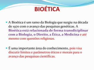 BIOÉTICA
 A Bioética é um ramo da Biologia que surgiu na década
de 1970 com o avanço das pesquisas genéticas. A
Bioética está relacionada de forma transdiciplinar
com a Biologia, o Direito, a Ética, a Medicina e até
mesmo com questões religiosas.
 É uma importante área do conhecimento, pois visa
discutir limites e parâmetros éticos e morais para o
avanço das pesquisas científicas.
 