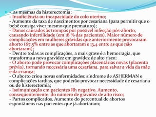  - as mesmas da histerectomia;
- Insuficiência ou incapacidade do colo uterino;
- Aumento da taxa de nascimentos por cesariana (para permitir que o
bebê consiga viver mesmo que prematuro);
- Danos causados às trompas por possível infecção pós-aborto,
causando infertilidade (em 18 % das pacientes). Maior número de
complicações em mulheres grávidas que anteriormente provocaram
aborto (67,5% entre as que abortaram e 13,4 entre as que não
abortaram);
- Dentre todas as complicações, a mais grave é a hemorragia, que
transforma a nova gravidez em gravidez de alto risco;
- O aborto pode provocar complicações placentárias novas (placenta
prévia), tornando necessária uma cesariana, para salvar a vida da mãe
e da criança;
- O aborto criou novas enfermidades: síndrome de ASHERMAN e
complicações tardias, que poderão provocar necessidade de cesariana
ou de histerectomia;
- Isoimunização em pacientes Rh negativo. Aumento,
conseqüentemente, do número de gravidez de alto risco;
- Partos complicados. Aumento do percentual de abortos
espontâneos nas pacientes que já abortaram;
 