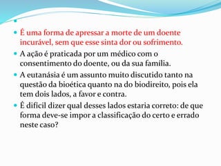
 É uma forma de apressar a morte de um doente
incurável, sem que esse sinta dor ou sofrimento.
 A ação é praticada por um médico com o
consentimento do doente, ou da sua família.
 A eutanásia é um assunto muito discutido tanto na
questão da bioética quanto na do biodireito, pois ela
tem dois lados, a favor e contra.
 É difícil dizer qual desses lados estaria correto: de que
forma deve-se impor a classificação do certo e errado
neste caso?
 