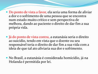  Do ponto de vista a favor, ela seria uma forma de aliviar
a dor e o sofrimento de uma pessoa que se encontra
num estado muito crítico e sem perspectiva de
melhora, dando ao paciente o direito de dar fim a sua
própria vida.
 Já do ponto de vista contra, a eutanásia seria o direito
ao suicídio, tendo em vista que o doente ou seu
responsável teria o direito de dar fim a sua vida com a
ideia de que tal ato aliviaria sua dor e sofrimento.
 No Brasil, a eutanásia é considerada homicídio, já na
Holanda é permitida por lei.
 