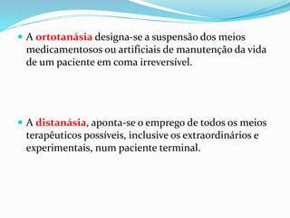  A ortotanásia designa-se a suspensão dos meios
medicamentosos ou artificiais de manutenção da vida
de um paciente em coma irreversível.
 A distanásia, aponta-se o emprego de todos os meios
terapêuticos possíveis, inclusive os extraordinários e
experimentais, num paciente terminal.
 