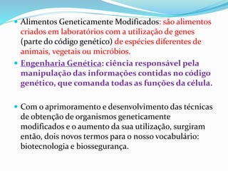  Alimentos Geneticamente Modificados: são alimentos
criados em laboratórios com a utilização de genes
(parte do código genético) de espécies diferentes de
animais, vegetais ou micróbios.
 Engenharia Genética: ciência responsável pela
manipulação das informações contidas no código
genético, que comanda todas as funções da célula.
 Com o aprimoramento e desenvolvimento das técnicas
de obtenção de organismos geneticamente
modificados e o aumento da sua utilização, surgiram
então, dois novos termos para o nosso vocabulário:
biotecnologia e biossegurança.
 