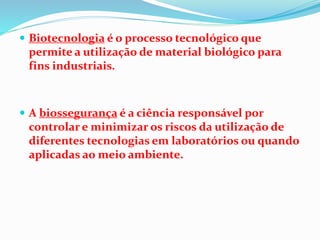  Biotecnologia é o processo tecnológico que
permite a utilização de material biológico para
fins industriais.
 A biossegurança é a ciência responsável por
controlar e minimizar os riscos da utilização de
diferentes tecnologias em laboratórios ou quando
aplicadas ao meio ambiente.
 