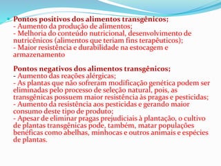  Pontos positivos dos alimentos transgênicos;
- Aumento da produção de alimentos;
- Melhoria do conteúdo nutricional, desenvolvimento de
nutricênicos (alimentos que teriam fins terapêuticos);
- Maior resistência e durabilidade na estocagem e
armazenamento
Pontos negativos dos alimentos transgênicos;
- Aumento das reações alérgicas;
- As plantas que não sofreram modificação genética podem ser
eliminadas pelo processo de seleção natural, pois, as
transgênicas possuem maior resistência às pragas e pesticidas;
- Aumento da resistência aos pesticidas e gerando maior
consumo deste tipo de produto;
- Apesar de eliminar pragas prejudiciais à plantação, o cultivo
de plantas transgênicas pode, também, matar populações
benéficas como abelhas, minhocas e outros animais e espécies
de plantas.
 