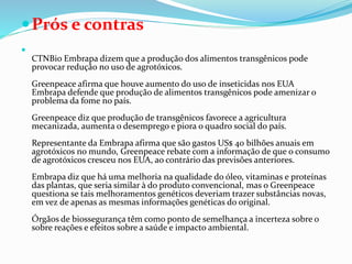Prós e contras

CTNBio Embrapa dizem que a produção dos alimentos transgênicos pode
provocar redução no uso de agrotóxicos.
Greenpeace afirma que houve aumento do uso de inseticidas nos EUA
Embrapa defende que produção de alimentos transgênicos pode amenizar o
problema da fome no país.
Greenpeace diz que produção de transgênicos favorece a agricultura
mecanizada, aumenta o desemprego e piora o quadro social do país.
Representante da Embrapa afirma que são gastos US$ 40 bilhões anuais em
agrotóxicos no mundo, Greenpeace rebate com a informação de que o consumo
de agrotóxicos cresceu nos EUA, ao contrário das previsões anteriores.
Embrapa diz que há uma melhoria na qualidade do óleo, vitaminas e proteínas
das plantas, que seria similar à do produto convencional, mas o Greenpeace
questiona se tais melhoramentos genéticos deveriam trazer substâncias novas,
em vez de apenas as mesmas informações genéticas do original.
Órgãos de biossegurança têm como ponto de semelhança a incerteza sobre o
sobre reações e efeitos sobre a saúde e impacto ambiental.
 