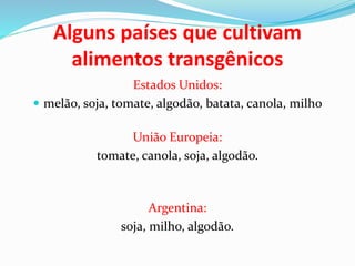 Alguns países que cultivam
alimentos transgênicos
Estados Unidos:
 melão, soja, tomate, algodão, batata, canola, milho
União Europeia:
tomate, canola, soja, algodão.
Argentina:
soja, milho, algodão.
 