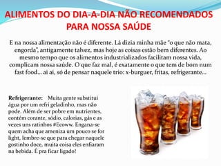 ALIMENTOS DO DIA-A-DIA NÃO RECOMENDADOS
PARA NOSSA SAÚDE
E na nossa alimentação não é diferente. Lá dizia minha mãe “o que não mata,
engorda”, antigamente talvez, mas hoje as coisas estão bem diferentes. Ao
mesmo tempo que os alimentos industrializados facilitam nossa vida,
complicam nossa saúde. O que faz mal, é exatamente o que tem de bom num
fast food… ai ai, só de pensar naquele trio: x-burguer, fritas, refrigerante…
Refrigerante: Muita gente substitui
água por um refri geladinho, mas não
pode. Além de ser pobre em nutrientes,
contém corante, sódio, calorias, gás e as
vezes uns ratinhos #Ecoww. Engana-se
quem acha que ameniza um pouco se for
light, lembre-se que para chegar naquele
gostinho doce, muita coisa eles enfiaram
na bebida. É pra ficar ligado!
 