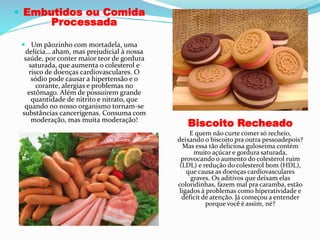  Embutidos ou Comida
Processada
 Um pãozinho com mortadela, uma
delícia… aham, mas prejudicial à nossa
saúde, por conter maior teor de gordura
saturada, que aumenta o colesterol e
risco de doenças cardiovasculares. O
sódio pode causar a hipertensão e o
corante, alergias e problemas no
estômago. Além de possuirem grande
quantidade de nitrito e nitrato, que
quando no nosso organismo tornam-se
substâncias cancerígenas. Consuma com
moderação, mas muita moderação!
Biscoito Recheado
E quem não curte comer só recheio,
deixando o biscoito pra outra pessoadepois?
Mas essa tão deliciosa guloseima contém
muito açúcar e gordura saturada,
provocando o aumento do colesterol ruim
(LDL) e redução do colesterol bom (HDL),
que causa as doenças cardiovasculares
graves. Os aditivos que deixam elas
coloridinhas, fazem mal pra caramba, estão
ligados à problemas como hiperatividade e
déficit de atenção. Já começou a entender
porque você é assim, né?
 