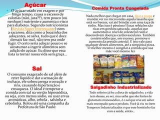 Açúcar
 O açúcar usado em exagero e por
longo tempo, causa o excesso de
calorias (não, jura??), tem pouco (ou
nenhum) nutriente e aumenta o risco
para diabetes. Segundo nutricionistas
(Revista Super Interessante) nem
a sacarose, dita como a boazinha dos
adoçantes, se salva, tudo que é doce
demais faz mal, não tem pra onde
fugir. O certo seria adoçar pouco e se
acostumar a ingerir alimentos sem
adição de açúcar. Eu disse que essa
lista ia tornar nossa vida sem graça…
Sal
O consumo exagerado de sal além de
reter líquido e dar a sensação de
inchaço, ele sobrecarrega o coração e
rins, causando hipertenção e
enxaqueca. O ideal é temperar a
comida com sal na versão hipossódica,
ou seja, com menos sódio, ou usar ervas
aromáticas, alho, cebola , salsinha e
cebolinha. Rolou até uma campanha da
Prefeitura de São Paulo:
Comida Pronta Congelada
Nada melhor que chegar em casa, tirar a roupa e
mandar ver no microondas aquela lasanha que
está no freezer, vai até brindar com uma taça de
vinho. Mas isso é péssimo! Essas refeições são
ricas em gordura saturada, aquelas que
aumentam o nível do colesterol ruim e
desenvolvem doenças cardiovasculares. Também
contém sódio que, em excesso, promove o
aumento da pressão arterial. E isso vale para
qualquer desses alimentos, até a simpática pizza.
O melhor mesmo é congelar a comida que sua
mãe você mesmo fez
Salgadinho Industrializado
Todo solteiro já fez a dieta do salgadinho, a vida
tem dessas, eu sei, mas saiba que são fontes de
glutamato monossódico, é o sal que cria um sabor
mais encorpado para o produto. Você já viu no ítem
Temperos Industrializados o que esse bonitinho faz
com a saúde, então…
 