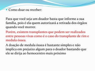  Como doar ou receber:
Para que você seja um doador basta que informe a sua
família, pois é ela quem autorizará a retirada dos órgãos
quando você morrer.
Porém, existem transplantes que podem ser realizados
entre pessoas vivas como é o caso do transplante de rim e
medula óssea.
A doação de medula óssea é bastante simples e não
implica em prejuízo algum para o doador bastando que
ele se dirija ao hemocentro mais próximo
 