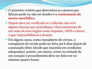  O primeiro critério que determina se a pessoa que
faleceu pode ou não ser doador é a constatação de
morte encefálica.
 Depois deve ser verificado se o falecido não teve
alguma doença que prejudique o funcionamento de
um mais de seus órgãos como hepatite, AIDS e câncer,
o que impossibilitaria a doação.
 Em alguns casos, como transplante de córnea, o
transplante do tecido pode ser feita até 6 dias depois de
constatado óbito (desde que mantida em condições
adequadas), porém, em outros, como na retirada de
um coração o procedimento deve ser feito em no
máximo quatro horas.
 