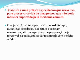  Criônica é uma prática especulativa que usa o frio
para preservar a vida de uma pessoa que não pode
mais ser suportada pela medicina comum.
 O objetivo é manter a pessoa ao longo do tempo,
durante as décadas ou os séculos que sejam
necessários, até que o processo de preservação seja
reversível e a pessoa possa ser restaurada com perfeita
saúde.
 