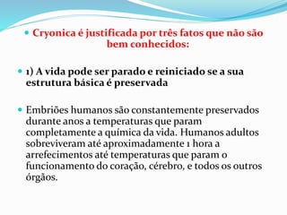  Cryonica é justificada por três fatos que não são
bem conhecidos:
 1) A vida pode ser parado e reiniciado se a sua
estrutura básica é preservada
 Embriões humanos são constantemente preservados
durante anos a temperaturas que param
completamente a química da vida. Humanos adultos
sobreviveram até aproximadamente 1 hora a
arrefecimentos até temperaturas que param o
funcionamento do coração, cérebro, e todos os outros
órgãos.
 