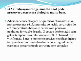  2) A vitrificação (congelamento não) pode
preservar a estrutura biológica muito bem.
 Adicionar concentrações de químicos chamados crio-
protectores nas células permite ao tecido ser arrefecido
até temperaturas bastante baixas com pouca ou
nenhuma formação de gelo. O estado de formação sem
gelo a temperaturas inferiores a -120ºC é chamado de
vitrificação. É neste momento possível vitrificar órgãos
tão grandes como o cérebro humano, atingindo uma
excelente preservação da estrutura sem congelar.
 