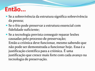 Então...
 Se a sobrevivência da estrutura significa sobrevivência
da pessoa;
 Se o frio pode preservar a estrutura essencial com
fidelidade suficiente;
 Se a tecnologia prevista conseguir reparar lesões
causadas pelo processo de preservação;
Então a criónica deve funcionar, mesmo sabendo que
não pode ser demonstrada a funcionar hoje. Essa é a
justificação científica para a criónica. É uma
justificação que cresce mais forte com cada avanço na
tecnologia de preservação.
 