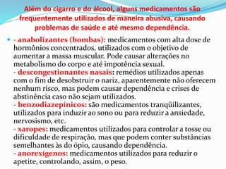 Além do cigarro e do álcool, alguns medicamentos são
frequentemente utilizados de maneira abusiva, causando
problemas de saúde e até mesmo dependência.
 - anabolizantes (bombas): medicamentos com alta dose de
hormônios concentrados, utilizados com o objetivo de
aumentar a massa muscular. Pode causar alterações no
metabolismo do corpo e até impotência sexual.
- descongestionantes nasais: remédios utilizados apenas
com o fim de desobstruir o nariz, aparentemente não oferecem
nenhum risco, mas podem causar dependência e crises de
abstinência caso não sejam utilizados.
- benzodiazepínicos: são medicamentos tranqüilizantes,
utilizados para induzir ao sono ou para reduzir a ansiedade,
nervosismo, etc.
- xaropes: medicamentos utilizados para controlar a tosse ou
dificuldade de respiração, mas que podem conter substâncias
semelhantes às do ópio, causando dependência.
- anorexígenos: medicamentos utilizados para reduzir o
apetite, controlando, assim, o peso.
 