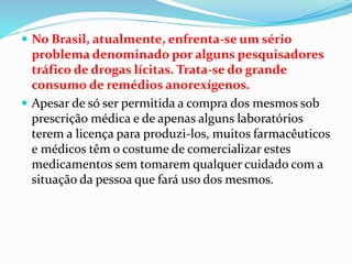  No Brasil, atualmente, enfrenta-se um sério
problema denominado por alguns pesquisadores
tráfico de drogas lícitas. Trata-se do grande
consumo de remédios anorexígenos.
 Apesar de só ser permitida a compra dos mesmos sob
prescrição médica e de apenas alguns laboratórios
terem a licença para produzi-los, muitos farmacêuticos
e médicos têm o costume de comercializar estes
medicamentos sem tomarem qualquer cuidado com a
situação da pessoa que fará uso dos mesmos.
 
