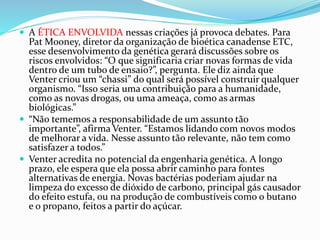  A ÉTICA ENVOLVIDA nessas criações já provoca debates. Para
Pat Mooney, diretor da organização de bioética canadense ETC,
esse desenvolvimento da genética gerará discussões sobre os
riscos envolvidos: “O que significaria criar novas formas de vida
dentro de um tubo de ensaio?”, pergunta. Ele diz ainda que
Venter criou um “chassi” do qual será possível construir qualquer
organismo. “Isso seria uma contribuição para a humanidade,
como as novas drogas, ou uma ameaça, como as armas
biológicas.”
 “Não tememos a responsabilidade de um assunto tão
importante”, afirma Venter. “Estamos lidando com novos modos
de melhorar a vida. Nesse assunto tão relevante, não tem como
satisfazer a todos.”
 Venter acredita no potencial da engenharia genética. A longo
prazo, ele espera que ela possa abrir caminho para fontes
alternativas de energia. Novas bactérias poderiam ajudar na
limpeza do excesso de dióxido de carbono, principal gás causador
do efeito estufa, ou na produção de combustíveis como o butano
e o propano, feitos a partir do açúcar.
 