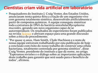  Pesquisadores do Instituto J. Craig Venter, dos Estados Unidos,
anunciaram nesta quinta-feira a criação de um organismo vivo
com genoma totalmente sintético, desenvolvido artificialmente a
partir de compostos químicos. A equipe conseguiu sintetizar
toda a estrutura de DNA da bactéria unicelularMycoplasma
mucoides, gerando um novo organismo capaz de se
autorreproduzir. Os resultados do experimento foram publicados
na revista Science e abriram espaço para uma grande discussão
sobre a ética do procedimento.
 "Por quase 15 anos, Ham Smith, Clyde Huchison e o resto de
nossa equipe estiveram trabalhando por esta publicação de hoje -
a conclusão com êxito do nosso trabalho de construir uma célula
bacteriana, totalmente controlada por genoma sintético", disse
Craig Venter, presidente do instituto a que dá nome, no artigo.
"Esperamos revisões e o diálogo sobre as importantes aplicações
deste trabalho para garantir que será usado para o benefício de
todos", afirmou.
Cientistas criam vida artificial em laboratório
 