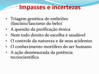 • Triagem genética de embriões
(fascínio/fascismo do belo)
• A questão da purificação étnica
• Nem todo direito de escolha é saudável
• O controle da natureza e de seus acidentes
• O conhecimento mortífero do ser humano
• A ação desmesurada da potência
tecnocientífica
Impasses e incertezas
 